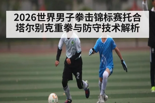 2026世界男子拳击锦标赛托合塔尔别克重拳与防守技术解析