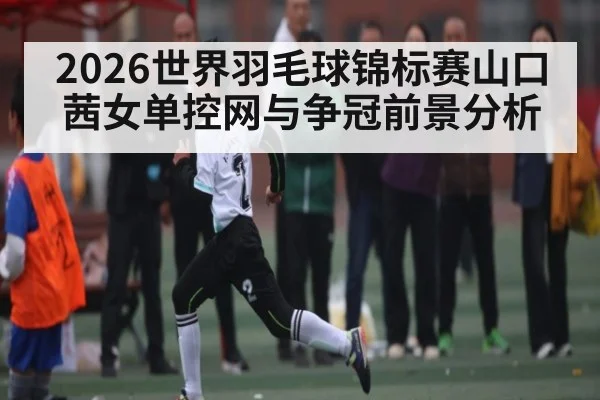2026世界羽毛球锦标赛山口茜女单控网与争冠前景分析