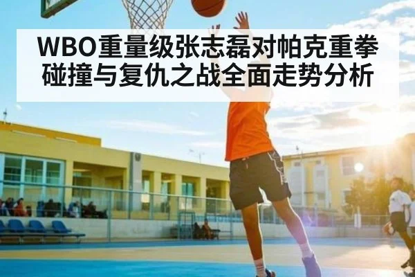 WBO重量级张志磊对帕克重拳碰撞与复仇之战全面走势分析